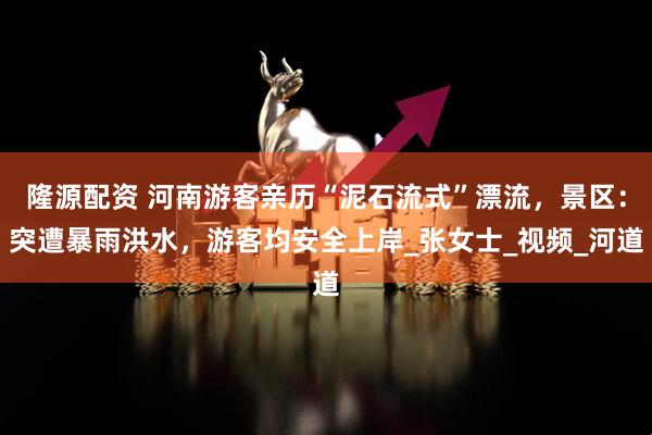 隆源配资 河南游客亲历“泥石流式”漂流，景区：突遭暴雨洪水，游客均安全上岸_张女士_视频_河道