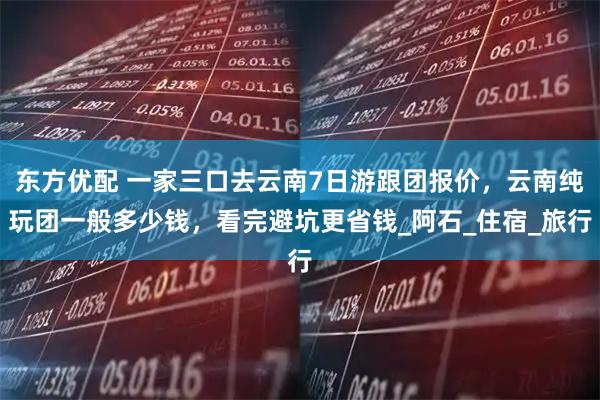 东方优配 一家三口去云南7日游跟团报价,云南纯玩团一般多少钱,看完避坑更省钱_阿石_住宿_旅行