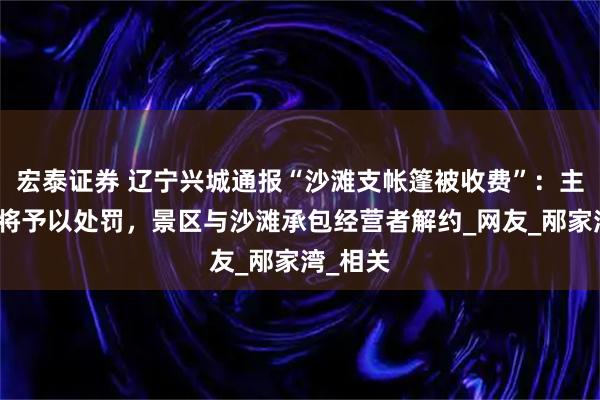 宏泰证券 辽宁兴城通报“沙滩支帐篷被收费”：主管部门将予以处罚，景区与沙滩承包经营者解约_网友_邴家湾_相关