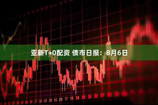 亚新T+0配资 债市日报：8月6日
