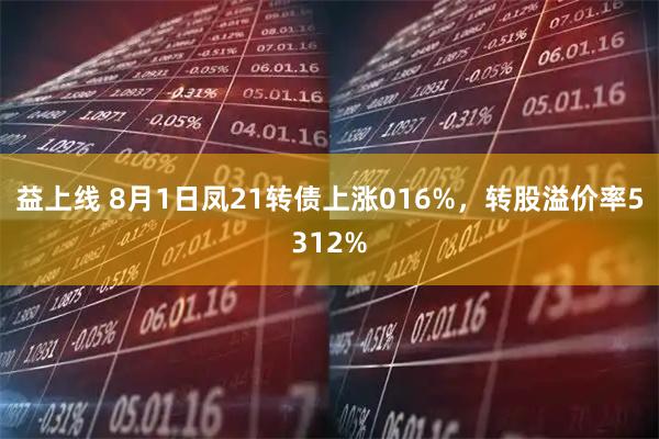 益上线 8月1日凤21转债上涨016%，转股溢价率5312%
