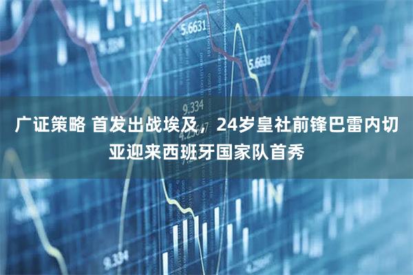 广证策略 首发出战埃及，24岁皇社前锋巴雷内切亚迎来西班牙国家队首秀