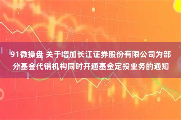 91微操盘 关于增加长江证券股份有限公司为部分基金代销机构同时开通基金定投业务的通知