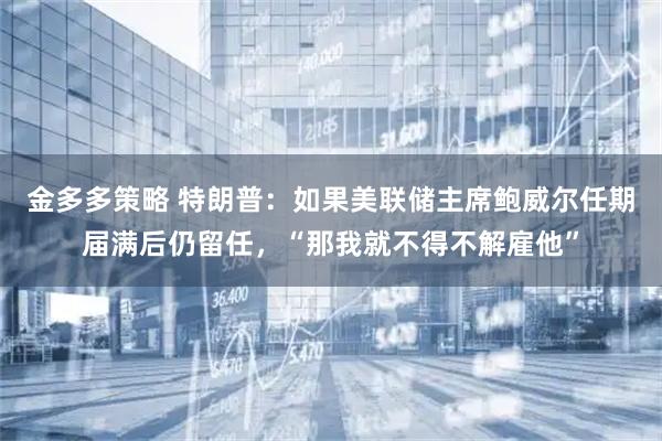 金多多策略 特朗普：如果美联储主席鲍威尔任期届满后仍留任，“那我就不得不解雇他”