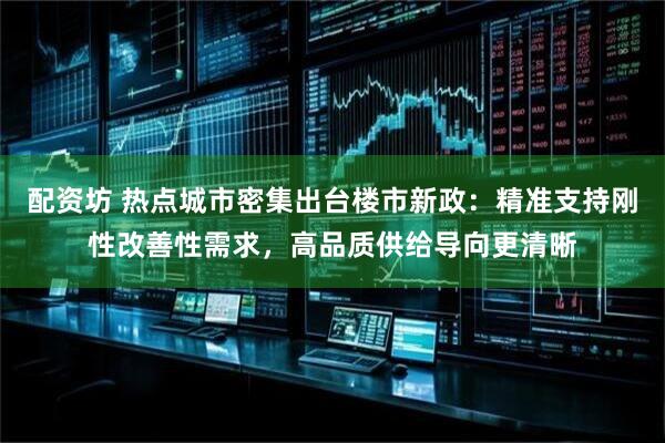 配资坊 热点城市密集出台楼市新政：精准支持刚性改善性需求，高品质供给导向更清晰
