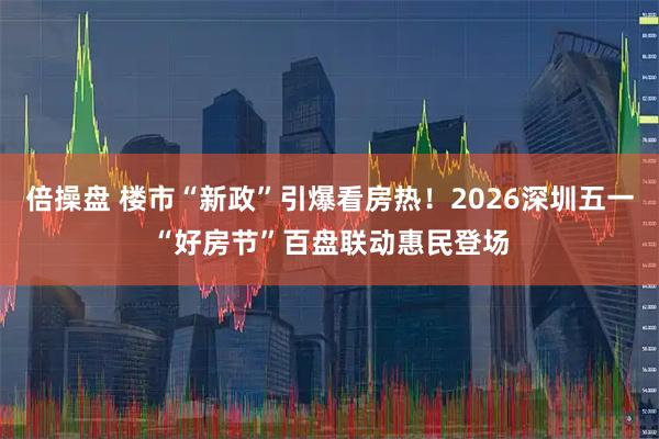 倍操盘 楼市“新政”引爆看房热！2026深圳五一“好房节”百盘联动惠民登场