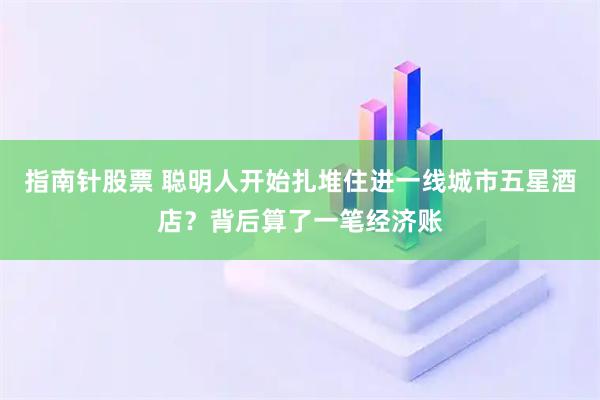 指南针股票 聪明人开始扎堆住进一线城市五星酒店？背后算了一笔经济账
