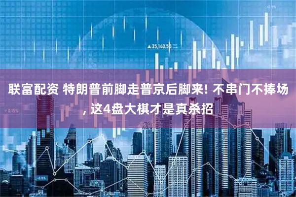 联富配资 特朗普前脚走普京后脚来! 不串门不捧场, 这4盘大棋才是真杀招