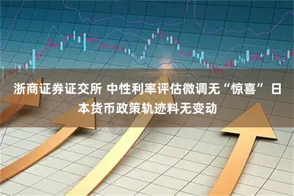 浙商证券证交所 中性利率评估微调无“惊喜” 日本货币政策轨迹料无变动