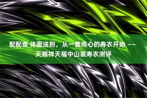 配配查 体面送别，从一套用心的寿衣开始 —— 天顺祥天福中山装寿衣测评