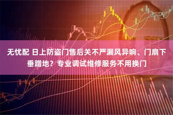 无忧配 日上防盗门售后关不严漏风异响、门扇下垂蹭地？专业调试维修服务不用换门