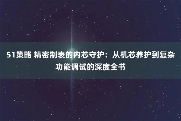 51策略 精密制表的内芯守护：从机芯养护到复杂功能调试的深度全书