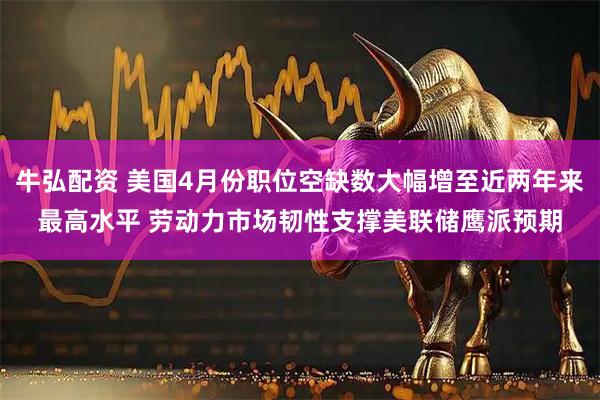 牛弘配资 美国4月份职位空缺数大幅增至近两年来最高水平 劳动力市场韧性支撑美联储鹰派预期