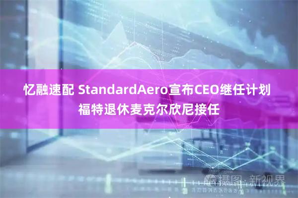忆融速配 StandardAero宣布CEO继任计划 福特退休麦克尔欣尼接任
