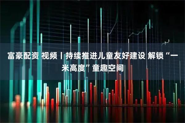 富豪配资 视频丨持续推进儿童友好建设 解锁“一米高度”童趣空间