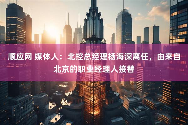 顺应网 媒体人：北控总经理杨海深离任，由来自北京的职业经理人接替
