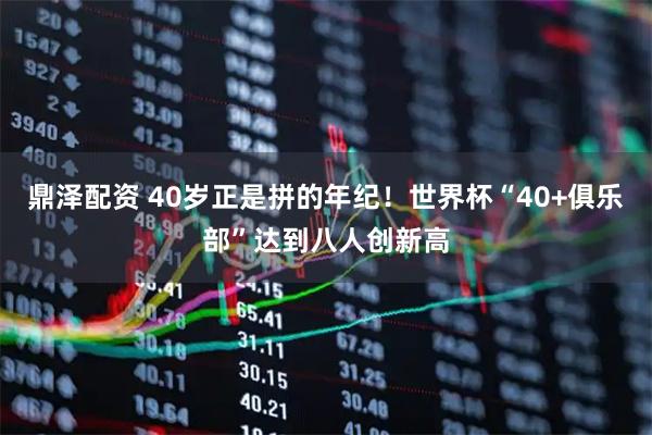 鼎泽配资 40岁正是拼的年纪！世界杯“40+俱乐部”达到八人创新高
