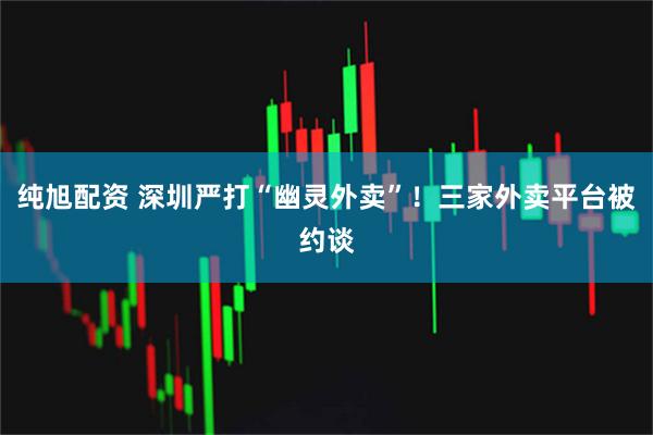 纯旭配资 深圳严打“幽灵外卖”！三家外卖平台被约谈