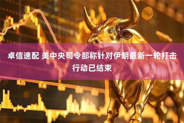 卓信速配 美中央司令部称针对伊朗最新一轮打击行动已结束