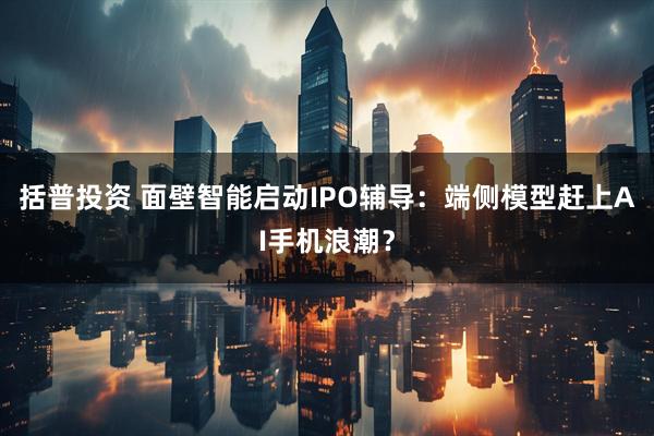 括普投资 面壁智能启动IPO辅导：端侧模型赶上AI手机浪潮？