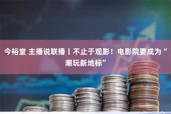 今裕堂 主播说联播丨不止于观影！电影院要成为“潮玩新地标”