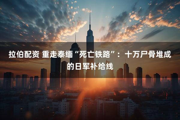 拉伯配资 重走泰缅“死亡铁路”：十万尸骨堆成的日军补给线